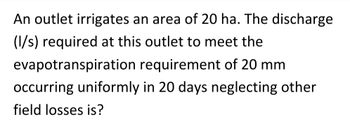 An outlet irrigates an area of 20 ha. The discharge
(l/s) required at this outlet to meet the
evapotranspiration requirement of 20 mm
occurring uniformly in 20 days neglecting other
field losses is?