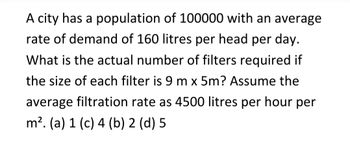 A city has a population of 100000 with an average
rate of demand of 160 litres per head per day.
What is the actual number of filters required if
the size of each filter is 9 m x 5m? Assume the
average filtration rate as 4500 litres per hour per
m². (a) 1 (c) 4 (b) 2 (d) 5