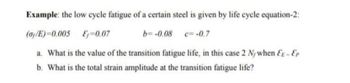 Example: the low cycle fatigue of a certain steel is given by life cycle equation-2:
(ay/E)=0.005
-0.07
b= -0.08 c= -0.7
a. What is the value of the transition fatigue life, in this case 2 N/when EE - Ep
b. What is the total strain amplitude at the transition fatigue life?