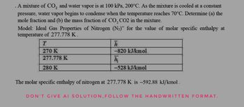 . A mixture of CO2 and water vapor is at 100 kPa, 200°C. As the mixture is cooled at a constant
pressure, water vapor begins to condense when the temperature reaches 70°C. Determine (a) the
mole fraction and (b) the mass fraction of CO2 CO2 in the mixture.
Model: Ideal Gas Properties of Nitrogen (N2)" for the value of molar specific enthalpy at
temperature of 277.778 K.
T
270 K
277.778 K
280 K
h
-820 kJ/kmol
h
-528 kJ/kmol
The molar specific enthalpy of nitrogen at 277.778 K is -592.88 kJ/kmol.
DON'T GIVE AI SOLUTION, FOLLOW THE HANDWRITTEN FORMAT.