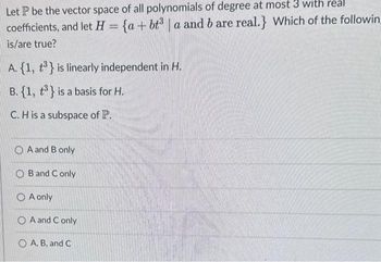 Let P be the vector space of all polynomials of degree at most 3 with real
coefficients, and let H = {a+bt³|a and b are real.} Which of the followin
is/are true?
A. {1, 3} is linearly independent in H.
B. {1, ³} is a basis for H.
C. H is a subspace of P.
OA and B only
B and C only
A only
OA and Conly
A, B, and C