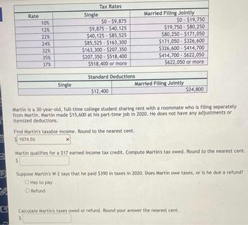 STEN
Rate
10%
12%
22%
24%
32%
35%
37%
Single
Single
Tax Rates
$0-$9,875
$9,875 - $40,125
$40,125-$85,525
$85,525-$163,300
$163,300 $207,350
$207,350-$518,400
$518,400 or more
Standard Deductions
$12,400
Married Filing Jointly
$0-$19,750
$19,750-$80,250
$80,250-$171,050
$171,050-$326,600
$326,600-$414,700
$414,700-$622,050
$622,050 or more
Married Filing Jointly
Find Martin's taxable income. Round to the nearest cent.
$1674.50
Martín is a 30-year-old, full-time college student sharing rent with a roommate who is filing separately
from Martin. Martin made $15,600 at his part-time job in 2020. He does not have any adjustments or
itemized deductions.
$24,800
Martín qualifies for a $17 earned income tax credit. Compute Martín's tax owed. Round to the nearest cent.
$
Suppose Martin's W-2 says that he paid $390 in taxes in 2020. Does Martín owe taxes, or is he due a refund?
O Has to pay
O Refund
Calculate Martin's taxes owed or refund. Round your answer the nearest cent.
S