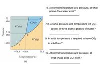 6. At normal temperature and pressure, at what
phase does water exist?
73
atm
7-8. At what pressure and temperature will CO2
CO,(s)
coexist in three distinct phases of matter?
5.11
atm
9. At what temperature is required to have CO2
CO.(g)
1 atm
in solid form?
TY
-78.5 -56.4
31.1
10. At normal temperature and pressure, at
Temperature ("C)
what phase does CO2 exist?
(b)
Pressure
