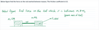 Below figure find the force on the rod exerted between masses. The friction coefficient is 0.1
Below Rigure
Rind Force on Ohe Rod which it is between m, & m2
(gnore mass of Rod)
M,-5kg
aF=100N
Rod
