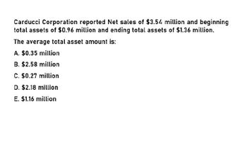 Carducci Corporation reported Net sales of $3.54 million and beginning
total assets of $0.96 million and ending total assets of $1.36 million.
The average total asset amount is:
A. $0.35 million
B. $2.58 million
C. $0.27 million
D. $2.18 million
E. $1.16 million