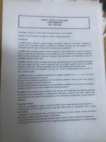 MKM301 THEORY OF MACHINES
TERM HOMEWORK
FALL 2024-2025
12
m/s
ky
Due Date: January 10, 2025 (Late submissions will not be accepted!)
Subject: A Full Kinematic Analysis of a Planar Linkage Mechanism
Questions:
1) (10P) Please choose a planar linkage mechanism having not more than 2 degrees of
freedom then concisely explain its function in practice. You may use real images of the
mechanism and its major components to improve your explanation.
2) (20P) Draw simplified sketch (skeleton diagram) of the mechanism. Label the number of
links (n), joints (j) and determine the connectivity sum (Σfi). Determine the degree of freedom
(DOF) of the mechanism. Show all necessary fixed parameters (or dimensions) and joint
variables clearly on the sketch.
3) (20P) Find the number of independent loops. Select the joint(s) to be virtually disconnected
and write down the loop closure equations both as a vector equation and as a complex
equation. Make a list of fixed parameters and the joint variables that you have used.
Use Oi & sij for the joint variables; |AB|, |BCI, etc. for the constant lengths and ai, ẞi etc. for
the constant angles.
4) (30P) a) Derive the analytical expressions for position variables (e.g. 02, 04, 05 or s6) in terms
of the input variables for the closure.
b) Derive the analytical expressions for the velocity variables in terms of the input velocity,
position variables and fixed dimensions.
c) Derive the analytical expressions for the acceleration variables in terms of the input angular
velocity, position and velocity variables and fixed dimensions.
5) (20P) Clearly express input variables of the velocity and acceleration considering operating
conditions of the mechanism in practise then generate a curve for the path, velocity and
acceleration for the motion of the output link of the mechanism and plot them using a computer
software.
Important Notes:
- You can use linsolve or solve commands of MATLAB to solve symbolic linear equations.
The reports can be prepared either using MS Office Word or worksheets with a proper
handwriting.
Organize a cover paper for the submission including your name, student number and title of
the report consistent with the chosen mechanism.
- At each step of the full kinematic analysis report, please provide necessary explanations.
The reports will be submitted online to ibrahimkocabas@eskisehir.edu.tr as a single pdf file.