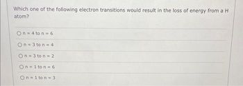 Which one of the following electron transitions would result in the loss of energy from a H
atom?
On = 4 ton = 6
On=3 to n = 4
On=3 ton = 2
On=1 to n = 6
On=1 to n = 3