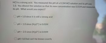 HCI is a strong acid. You measured the pH of a 0.1M HCI solution and its pH was
1.0. You diluted the solution so that its new concentration was 0.01M and measured
its pH. What would you expect?
pH = 1.0 since it is still a strong acid
pH = 1.0 since [H3O+] is 0.01M
pH = 2.0 since [H3O+] is 0.01M
pH >1.0 but can't be known exactly