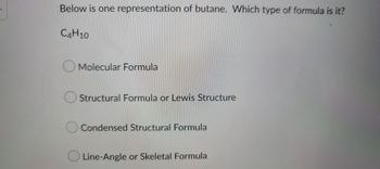 Below is one representation of butane. Which type of formula is it?
C4H10
Molecular Formula
Structural Formula or Lewis Structure
O Condensed Structural Formula
Line-Angle or Skeletal Formula