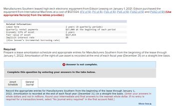 Manufacturers Southern leased high-tech electronic equipment from Edison Leasing on January 1, 2021. Edison purchased the
equipment from International Machines at a cost of $127,024. (FV of $1, PV of $1, FVA of $1, PVA of $1, FVAD of $1 and PVAD of $1) (Use
appropriate factor(s) from the tables provided.)
Related Information:
Lease term
Quarterly rental payments
Economic life of asset
Fair value of asset
Implicit interest rate
(Also lessee's incremental borrowing rate)
Required:
Prepare a lease amortization schedule and appropriate entries for Manufacturers Southern from the beginning of the lease through
January 1, 2022. Amortization of the right-of-use asset is recorded at the end of each fiscal year (December 31) on a straight-line basis.
2 years (8 quarterly periods)
$17,000 at the beginning of each period
2 years
$127,024
8%
Amort
Schedule
Complete this question by entering your answers in the tabs below.
General
Journal
X Answer is not complete.
Record the appropriate entries for Manufacturers Southern from the beginning of the lease through January 1,
2022. Amortization is recorded at the end of each fiscal year (December 31) on a straight-line basis. (Enter your answers in
whole dollars and not in millions. Round your intermediate and final answers to the nearest whole dollar. If no entry is
required for a transaction/event, select "No journal entry required" in the first account field.)
Show less