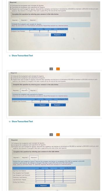 Required:
1. Compute the budgeted cash receipts for Iguana.
2. Compute the budgeted cash payments for Iguana.
3. Prepare the cash budget for Iguana. Assume the company can borrow in increments of $1,000 to maintain a $10,000 minimum cash
balance. No interest is charged if the loan is paid off by the end of the next quarter.
Complete this question by entering your answers in the tabs below.
Required 1 Required 2
Compute the budgeted cash receipts for Iguana.
Note: Do not round your intermediate calculations. Round final answers to 2 decimal places.
June 2nd Quarter Total
Budgeted Cash Receipts
Show Transcribed Text
Required 3
Budgeted Cash Payments
Show Transcribed Text
April
Required:
1. Compute the budgeted cash receipts for Iguana.
2. Compute the budgeted cash payments for Iguana
3. Prepare the cash budget for Iguana. Assume the company can borrow in increments of $1,000 to maintain a $10,000 minimum cash
balance. No interest is charged if the loan is paid off by the end of the next quarter.
Complete this question by entering your answers in the tabs below.
Required 1 Required 2
Required 1
Required 2 Required 3
Compute the budgeted cash payments for Iguana.
Note: Do not round your intermediate calculations. Round final answers to 2 decimal places.
May
June
2nd Quarter Total
April
Beginning Cash Balance
Plus: Budgeted Cash Receipts
Less: Budgeted Cash Payments
Preliminary Cash Balance
Cash Borrowed/Repaid
Ending Cash Balance
May
Required t
1
Required:
1. Compute the budgeted cash receipts for Iguana.
2. Compute the budgeted cash payments for Iguana.
Required 3
< Required 1
Required 2 >
3. Prepare the cash budget for Iguana. Assume the company can borrow in increments of $1,000 to maintain a $10,000 minimum cash
balance. No interest is charged if the loan is paid off by the end of the next quarter.
Complete this question by entering your answers in the tabs below.
C
April
Prepare the cash budget for Iguana. Assume the company can borrow in increments of $1,000 to maintain a $10,000
minimum cash balance. No interest is charged if the loan is paid off by the end of the next quarter.
Note: Leave no cell blank enter "0" wherever required. Round your answers to 2 decimal places.
May
< Required 2
Required 3 >
C
June
2nd Quarter Total