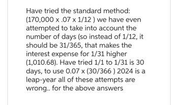 Have tried the standard method:
(170,000 x .07 x 1/12) we have even
attempted to take into account the
number of days (so instead of 1/12, it
should be 31/365, that makes the
interest expense for 1/31 higher
(1,010.68). Have tried 1/1 to 1/31 is 30
days, to use 0.07 x (30/366 ) 2024 is a
leap-year all of these attempts are
wrong.. for the above answers