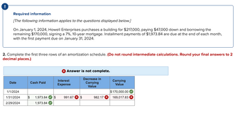 Required information
[The following information applies to the questions displayed below.]
On January 1, 2024, Howell Enterprises purchases a building for $217,000, paying $47,000 down and borrowing the
remaining $170,000, signing a 7%, 10-year mortgage. Installment payments of $1,973.84 are due at the end of each month,
with the first payment due on January 31, 2024.
2. Complete the first three rows of an amortization schedule. (Do not round intermediate calculations. Round your final answers to 2
decimal places.)
Date
Cash Paid
> Answer is not complete.
Interest
Expense
1/1/2024
1/31/2024 $ 1,973.84✔✔✔ $ 991.67 * $
2/29/2024
1,973.84
Decrease in
Carrying
Value
982.17 X
Carrying
Value
$170,000.00
169,017.83 x