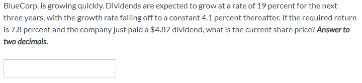 BlueCorp. is growing quickly. Dividends are expected to grow at a rate of 19 percent for the next
three years, with the growth rate falling off to a constant 4.1 percent thereafter. If the required return
is 7.8 percent and the company just paid a $4.87 dividend, what is the current share price? Answer to
two decimals.
