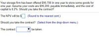 Your storage firm has been offered $95,700 in one year to store some goods for
one year. Assume your costs are $95,200, payable immediately, and the cost of
capital is 8.2%. Should you take the contract?
The NPV will be $
(Round to the nearest cent.)
Should you take the contract? (Select from the drop-down menu.)
The contract
be taken.
