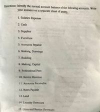 Directions: Identify the normal account balance of the following accounts. Write
your answers on a separate sheet of paper.
1. Salaries Expense
2. Cash
3. Supplies
4. Furniture
5. Accounts Payable
6. Makisig, Drawings
7. Building
8. Makisig, Capital
9. Professional Fees
10. Service Revenue
11. Accounts Receivable
Plawe b v ch
12. Notes Payable
13. Land
14. Laundry Revenues
15. Unearned Service Revenues
