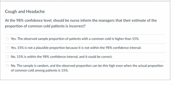 Cough and Headache
At the 98% confidence level, should be nurse inform the managers that their estimate of the
proportion of common cold patients is incorrect?
Yes. The observed sample proportion of patients with a common cold is higher than 15%.
Yes, 15% is not a plausible proportion because it is not within the 98% confidence interval.
No, 15% is within the 98% confidence interval, and it could be correct.
No. The sample is random, and the observed proportion can be this high even when the actual proportion
of common cold among patients is 15%.