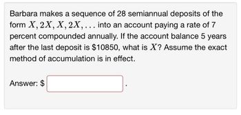 Barbara makes a sequence of 28 semiannual deposits of the
form X, 2X, X, 2X, ... into an account paying a rate of 7
percent compounded annually. If the account balance 5 years
after the last deposit is $10850, what is X? Assume the exact
method of accumulation is in effect.
Answer: $