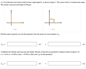 A 1.15 m thin brass rod is bent in half to form a right-angled L, as shown in figure 1. The corner of the L is located at the origin.
The rod has a mass per unit length of 440 g/m.
Figure 1
a
b
Figure 2
Find the center of gravity (c.g.) for this geometry. Give the answer in vector notation, &c.g..
ŕ c.g.
mî
+
A different rod with the same mass per unit length, 440 g/m, is bent into an asymmetric Z shape as shown in figure 2. If
a = 1.45 m, b = 0.305
m,
and c = 0.585 m, what is the c.g. for this geometry?
ŕ c.g.
mi
+
mĵ
m ĵ