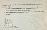 7: The heat transfer explicitly for the reversible steady flow process 1-2-3-4-5-3 is
shown in the figure.
a Calculate the total heat transfer in kJ by showing each heat transfer in each
process explicitly if the mass of the body is 9 kg.
b. If the heat transfer is 83 kJ during the process 3-4-5-3-2, determine the mass of
the body.
ec)
930
500
200 5
0.1
0.3 0.8
13
