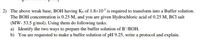 2) The above weak base, BOH having Ks of 1.8×10³ is required to transform into a Buffer solution.
The BOH concentration is 0.25 M, and you are given Hydrochloric acid of 0.25 M, BCI salt
(MW- 53.5 g/mol). Using them do following tasks.
a) Identify the two ways to prepare the buffer solution of B*/BOH.
b) You are requested to make a buffer solution of pH 9.25, write a protocol and explain.
