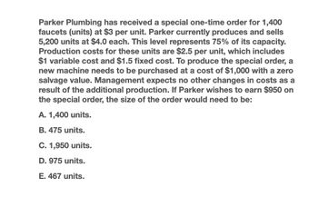 Parker Plumbing has received a special one-time order for 1,400
faucets (units) at $3 per unit. Parker currently produces and sells
5,200 units at $4.0 each. This level represents 75% of its capacity.
Production costs for these units are $2.5 per unit, which includes
$1 variable cost and $1.5 fixed cost. To produce the special order, a
new machine needs to be purchased at a cost of $1,000 with a zero
salvage value. Management expects no other changes in costs as a
result of the additional production. If Parker wishes to earn $950 on
the special order, the size of the order would need to be:
A. 1,400 units.
B. 475 units.
C. 1,950 units.
D. 975 units.
E. 467 units.