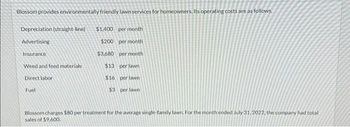 Blossom provides environmentally friendly lawn services for homeowners. Its operating costs are as follows.
Depreciation (straight-line) $1,400 per month
Advertising
$200 per month
$3,680
per month
$13
per lawn
$16
per lawn
$3 per lawn
Insurance
Weed and feed materials
Direct labor
Fuel
Blossom charges $80 per treatment for the average single family lawn. For the month ended July 31, 2022, the company had total
sales of $9.600.