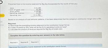 oped
ook
ences
Presented here is the income statement for Big Sky Incorporated for the month of February:
$ 61,000
50,100
$ 10,900
13,600
$ (2,700)
Sales
Cost of goods sold
Gross profit
Operating expenses
Operating loss
Based on an analysis of cost behavior patterns, it has been determined that the company's contribution margin ratio is 19%.
Required:
a. Rearrange the preceding income statement to the contribution margin format
b. If sales increase by 15%, what will be the firm's operating income (or loss)?
c. Calculate the amount of revenue required for Big Sky to break even.
Complete this question by entering your answers in the tabs below.
Required A Required B Required C
Rearrange the preceding income statement to the contribution margin format.