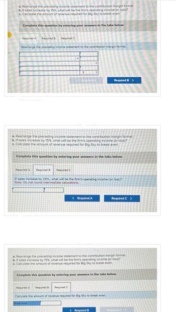 a. Rearrange the preceding income statement to the contribution margin format.
b. If sales increase by 15%, what will be the firm's operating income (or loss)?
c. Calculate the amount of revenue required for Big Sky to break even.
Complete this question by entering your answers in the tabs below.
Required A Required B Required C
Rearrange the preceding income statement to the contribution margin format.
Required A Required B Required C
$
a. Rearrange the preceding income statement to the contribution margin format.
b. If sales increase by 15%, what will be the firm's operating income (or loss)?
c. Calculate the amount of revenue required for Big Sky to break even.
0
Required A
Complete this question by entering your answers in the tabs below.
Required A Required B Required C
0
If sales increase by 15%, what will be the firm's operating income (or loss)?
Note: Do not round intermediate calculations.
< Required A
Break even
Required B >
a. Rearrange the preceding income statement to the contribution margin format.
b. If sales increase by 15%, what will be the firm's operating income (or loss)?
c. Calculate the amount of revenue required for Big Sky to break even.
Complete this question by entering your answers in the tabs below.
Calculate the amount of revenue required for Big Sky to break even.
< Required B
Required C >
Required C