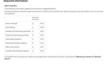 Required information
Skip to question
[The following information applies to the questions displayed below.]
Martinez Company's relevant range of production is 9,500 units to 14,500 units. When it produces and sells 12,000 units, its unit costs
are as follows:
Direct materials
$
$
Variable manufacturing overhead $
Fixed manufacturing overhead
$
Fixed selling expense
$
Fixed administrative expense
$
Sales commissions
$
Variable administrative expense $
Amount
Per Unit
Direct labour
6.50
4.00
1.60
4.50
3.50
2.20
1.20
0.45
8. If 12,000 units are produced, what is the average fixed manufacturing cost per unit produced? (Round your answer to 2 decimal
places.)