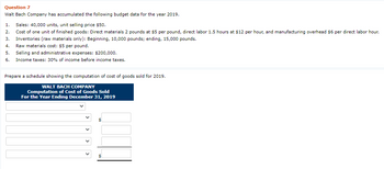 Question 7
Walt Bach Company has accumulated the following budget data for the year 2019.
1. Sales: 40,000 units, unit selling price $50.
2.
Cost of one unit of finished goods: Direct materials 2 pounds at $5 per pound, direct labor 1.5 hours at $12 per hour, and manufacturing overhead $6 per direct labor hour.
3. Inventories (raw materials only): Beginning, 10,000 pounds; ending, 15,000 pounds.
4.
Raw materials cost: $5 per pound.
5.
Selling and administrative expenses: $200,000.
6. Income taxes: 30% of income before income taxes.
Prepare a schedule showing the computation of cost of goods sold for 2019.
WALT BACH COMPANY
Computation of Cost of Goods Sold
For the Year Ending December 31, 2019