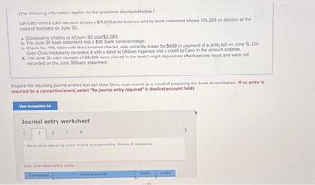 Required information
[The following information applies to the questions displayed below.]
Del Gato Clinic's cash account shows a $15,619 debit balance and its bank statement shows $15,239 on deposit at the
close of business on June 30.
a. Outstanding checks as of June 30 total $2,083.
b. The June 30 bank statement lists a $90 bank service charge.
c. Check No. 919, listed with the canceled checks, was correctly drawn for $689 in payment of a utility bill on June 15. Del
Gato Clinic mistakenly recorded it with a debit to Utilities Expense and a credit to Cash in the amount of $698.
d. The June 30 cash receipts of $2,382 were placed in the bank's night depository after banking hours and were not
recorded on the June 30 bank statement.
Prepare its bank reconciliation using the above information.
Bank statement balance
Add:
Deduct
Adjusted bank balance i
DEL GATO CLINIC
Bank Reconciliation
June 30
Book balance
Add:
Deduct
Adjusted book balance