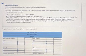 Required information
[The following information applies to the questions displayed below.]
Del Gato Clinic's cash account shows a $15,619 debit balance and its bank statement shows $15,239 on deposit at the
close of business on June 30.
a. Outstanding checks as of June 30 total $2,083.
b. The June 30 bank statement lists a $90 bank service charge.
c. Check No. 919, listed with the canceled checks, was correctly drawn for $689 in payment of a utility bill on June 15. Del
Gato Clinic mistakenly recorded it with a debit to Utilities Expense and a credit to Cash in the amount of $698.
d. The June 30 cash receipts of $2,382 were placed in the bank's night depository after banking hours and were not
recorded on the June 30 bank statement.
Prepare its bank reconciliation using the above information.
Bank statement balance
Add:
Deduct
Adjusted bank balance i
DEL GATO CLINIC
Bank Reconciliation
June 30
Book balance
Add:
Deduct
Adjusted book balance