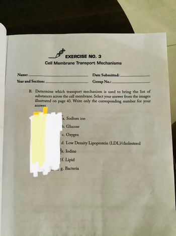 Name:.
Year and Section:
EXERCISE NO. 3
Cell Membrane Transport Mechanisms
Date Submitted:.
Group No.:.
B. Determine which transport mechanism is used to bring the list of
substances across the cell membrane. Select your answer from the images
illustrated on page 43. Write only the corresponding number for your
answer.
a. Sodium ion
b. Glucose
c. Oxygen
d. Low Density Lipoprotein (LDL)/cholesterol
te. Iodine
f. Lipid
g. Bacteria