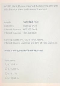 In 2021, Bank Muscat reported the following amounts
in its Balance sheet and Income Statement.
Assets
1032600 OMR
Liabilities
805500 OMR
Interest Revenue 602300 OMR
Interest Expense 404000 OMR
Earning assets are 75% of Total Assets.
Interest Bearing Liabilities are 80% of Total Liabilities.
What is the Spread of Bank Muscat?
Select one:
Oa. 2.54 %
Ob. 15.08 %
Oc. 8.17 %
Od. 27.62 %
