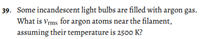 39. Some incandescent light bulbs are filled with argon gas.
What is vrms for argon atoms near the filament,
assuming their temperature is 2500 K?
