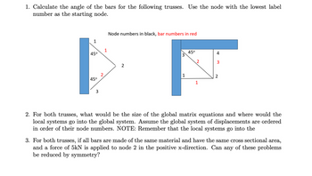 1. Calculate the angle of the bars for the following trusses. Use the node with the lowest label
number as the starting node.
1
1
45°
45°
3
Node numbers in black, bar numbers in red
45°
4
3
2
1
2
1
2. For both trusses, what would be the size of the global matrix equations and where would the
local systems go into the global system. Assume the global system of displacements are ordered
in order of their node numbers. NOTE: Remember that the local systems go into the
3. For both trusses, if all bars are made of the same material and have the same cross sectional area,
and a force of 5kN is applied to node 2 in the positive x-direction. Can any of these problems
be reduced by symmetry?