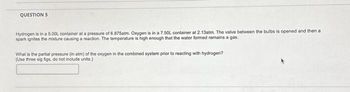 QUESTION 5
Hydrogen is in a 5.00L container at a pressure of 6.875atm. Oxygen is in a 7.50L container at 2.13atm. The valve between the bulbs is opened and then a
spark ignites the mixture causing a reaction. The temperature is high enough that the water formed remains a gas.
What is the partial pressure (in atm) of the oxygen in the combined system prior to reacting with hydrogen?
(Use three sig figs, do not include units)