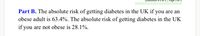 Part B. The absolute risk of getting diabetes in the UK if you are an
obese adult is 63.4%. The absolute risk of getting diabetes in the UK
if you are not obese is 28.1%.
