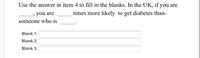 Use the answer in item 4 to fill in the blanks. In the UK, if you are
you are
times more likely to get diabetes than-
someone who is
Blank 1:
Blank 2:
Blank 3:
