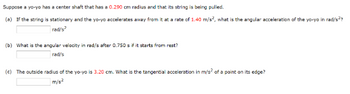 Suppose a yo-yo has a center shaft that has a 0.290 cm radius and that its string is being pulled.
(a) If the string is stationary and the yo-yo accelerates away from it at a rate of 1.40 m/s², what is the angular acceleration of the yo-yo in rad/s²?
rad/s²
(b) What is the angular velocity in rad/s after 0.750 s if it starts from rest?
rad/s
(c) The outside radius of the yo-yo is 3.20 cm. What is the tangential acceleration in m/s² of a point on its edge?
m/s²