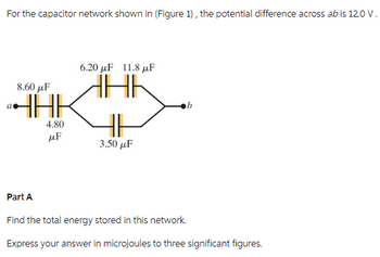 For the capacitor network shown in (Figure 1), the potential difference across ab is 120 V.
8.60 μF
ªHAK
4.80
μF
6.20 μF 11.8 μF
HHK
HI
3.50 μF
Part A
Find the total energy stored in this network.
Express your answer in microjoules to three significant figures.