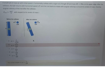A small ball of mass m with initial speed u horizontally collides with a rigid rod of length D and mass M 18m, on its upper edge. After the
collision, the ball returns with horizontal speed u/2 and the rod starts to rotate with angular velocity a around its center of mass. Find the
angular velocity of the rod after the collision.
od
with respect to its center of mass)
Before the collision
34
C 10=
d. com
!!
V2D
4D
U
6D
E
2D
40
3D
The correct answer is
After the collision
615
2D