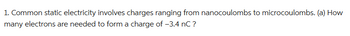 1. Common static electricity involves charges ranging from nanocoulombs to microcoulombs. (a) How
many electrons are needed to form a charge of -3.4 nC ?