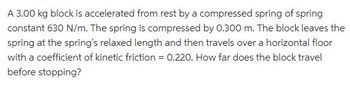 A 3.00 kg block is accelerated from rest by a compressed spring of spring
constant 630 N/m. The spring is compressed by 0.300 m. The block leaves the
spring at the spring's relaxed length and then travels over a horizontal floor
with a coefficient of kinetic friction = 0.220. How far does the block travel
before stopping?