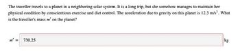 The traveller travels to a planet in a neighboring solar system. It is a long trip, but she somehow manages to maintain her
physical condition by conscientious exercise and diet control. The acceleration due to gravity on this planet is 12.3 m/s². What
is the traveller's mass m' on the planet?
m² =
730.25
kg