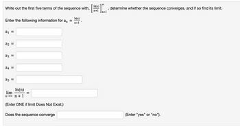 Write out the first five terms of the sequence with,
Inn)
'
n+1
n=1
Enter the following information for a₁ =
In(n)
n+1
a₁ =
a2 =
a3 =
24 =
a5 =
lim
In(n)
no n+1
=
(Enter DNE if limit Does Not Exist.)
Does the sequence converge
determine whether the sequence converges, and if so find its limit.
(Enter "yes" or "no").