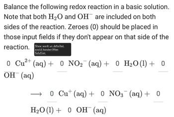 Balance the following redox reaction in a basic solution.
Note that both H2O and OH are included on both
sides of the reaction. Zeroes (0) should be placed in
those input fields if they don't appear on that side of the
reaction. Show work un detailed.
2+
avoid handwritten
Solution
0 Cu²+ (aq) + 0 NO2 (aq) + 0 H₂O (1) + 0
OH(aq)
→ 0 Cu+ (aq) + 0 NO3¯¯ (aq) + 0
H2O (1) 0 OH (aq)