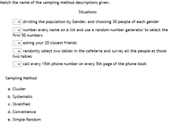 Match the name of the sampling method descriptions given.
Situations
v dividing the population by Gender, and choosing 30 people of each gender
| number every name on a list and use a random number generator to select the
first 50 numbers
|asking your 20 closest friends
| randomly select two tables in the cafeteria and survey all the people at those
two tables
| call every 15th phone number on every 5th page of the phone book
Sampling Method
a. Cluster
b. Systematic
c. Stratified
d. Convenience
e. Simple Random
