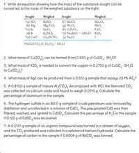 1. Write an equation showing how the mass of the substance sought can be
converted to the mass of the weighed substance on the right.
Sought
"(a) SO,
(b) Mg
*(c) In
(d) K
"(e) Cuo
Sought
(f) MnCl,
) Pb,O,
(h) U,P,O1
*6) Na,B,O, · 10H,O B,O,
Weighed
Weighed
BaSO,
Mg,P,O,
In,O,
K,PtCl,
Cu,(SCN); () Na,O
Mn,O,
PbO,
P,O,
1NAZN(UO,),(C,H,0), · 6H,0
2. What mass of Cu(IO,), can be formed from 0.650 g of CUSO, · 5H,0?
3. What mass of KIO, is needed to convert the copper in 0.2750 g of CUSO, · 5H,0
to Cu(IO,),?
4. What mass of AgI can be produced from a 0.512-g sample that assays 20.1% AlI,?
5. A 0.8102-g sample of impure AI,(CO,), decomposed with HCI; the liberated CO,
was collected on calcium oxide and found to weigh 0.0515 g. Calculate the
percentage of aluminum in the sample.
6. The hydrogen sulfide in an 80.0-g sample of crude petroleum was removed by
distillation and uncollected in a solution of CdCl,. The precipitated CdS was then
filtered, washed, and ignited to CdSO. Calculate the percentage of H,S in the sample
if 0.125 g of CdSO, was recovered.
7. A 0.2121-g sample of an organic compound was burned in a stream of oxygen,
and the CO, produced was collected ina solution of barium hydroxide. Calculate the
percentage of carbon in the sample if 0.6006 g of BaCO, was formed.
